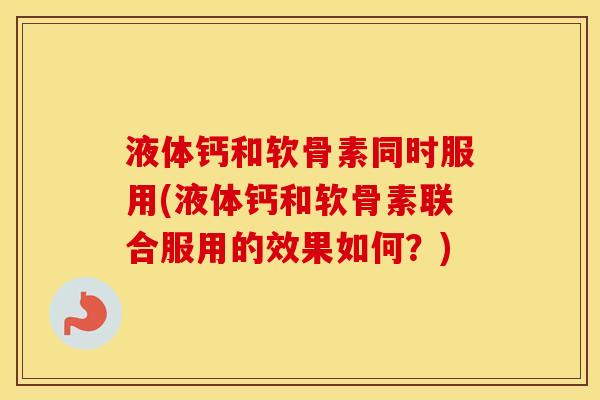 液体钙和软骨素同时服用(液体钙和软骨素联合服用的效果如何?) 液体钙和软骨素同时服用(液体钙和软骨素联合服用的效果如何?)