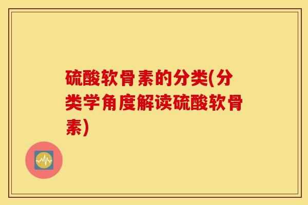 硫酸软骨素的分类(分类学角度解读硫酸软骨素) 硫酸软骨素的分类(分类学角度解读硫酸软骨素)