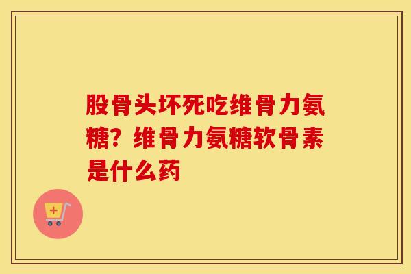 股骨头坏死吃维骨力氨糖？维骨力氨糖软骨素是什么药