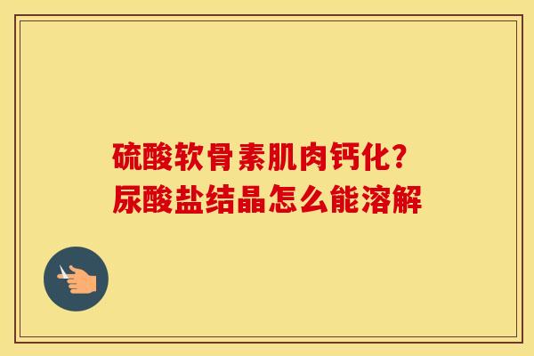 硫酸软骨素肌肉钙化?尿酸盐结晶怎么能溶解 硫酸软骨素肌肉钙化?尿酸盐结晶怎么能溶解