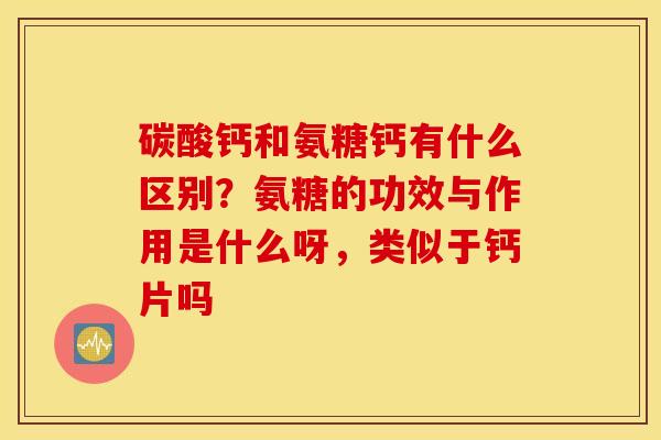 碳酸钙和氨糖钙有什么区别？氨糖的功效与作用是什么呀，类似于钙片吗