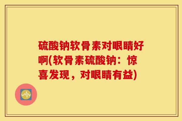 硫酸钠软骨素对眼睛好啊(软骨素硫酸钠:惊喜发现,对眼睛有益) 硫酸钠软骨素对眼睛好啊(软骨素硫酸钠:惊喜发现,对眼睛有益)