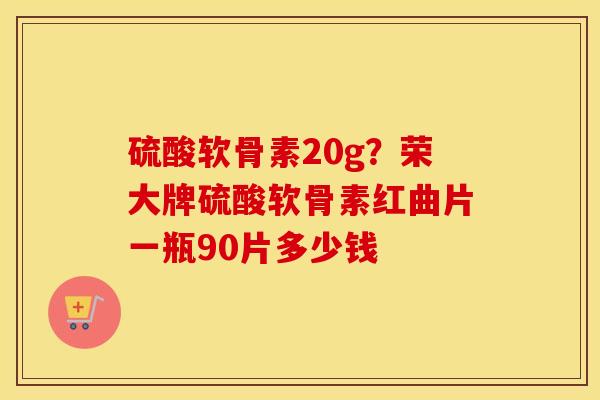 硫酸软骨素20g?荣大牌硫酸软骨素红曲片一瓶90片多少钱 硫酸软骨素20g?荣大牌硫酸软骨素红曲片一瓶90片多少钱