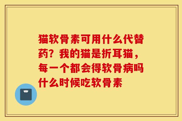 猫软骨素可用什么代替药？我的猫是折耳猫，每一个都会得软骨吗什么时候吃软骨素