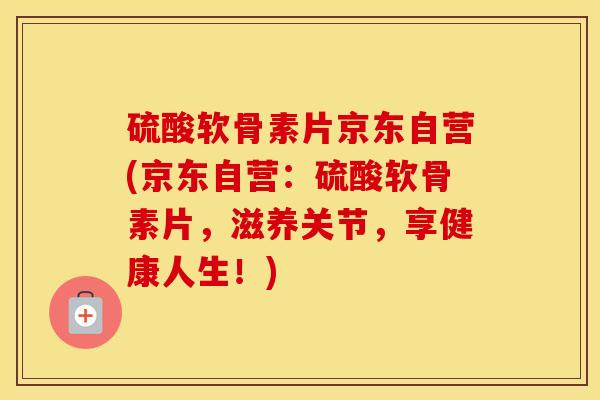 硫酸软骨素片京东自营(京东自营:硫酸软骨素片,滋养关节,享健康人生!) 硫酸软骨素片京东自营(京东自营:硫酸软骨素片,滋养关节,享健康人生!)