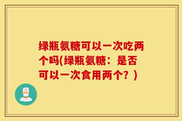 绿瓶氨糖可以一次吃两个吗(绿瓶氨糖：是否可以一次食用两个？)