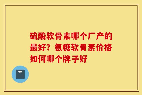 硫酸软骨素哪个厂产的好?氨糖软骨素价格如何哪个牌子好 硫酸软骨素哪个厂产的好?氨糖软骨素价格如何哪个牌子好