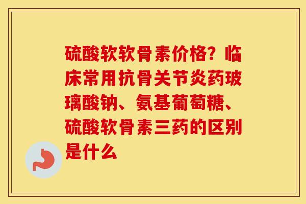 硫酸软软骨素价格?临床常用抗骨药玻璃酸钠、氨基葡萄糖、硫酸软骨素三药的区别是什么 硫酸软软骨素价格?临床常用抗骨药玻璃酸钠、氨基葡萄糖、硫酸软骨素三药的区别是什么