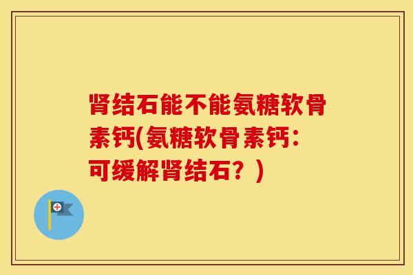 结石能不能氨糖软骨素钙(氨糖软骨素钙:可缓解结石?) 结石能不能氨糖软骨素钙(氨糖软骨素钙:可缓解结石?)