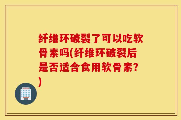 纤维环破裂了可以吃软骨素吗(纤维环破裂后是否适合食用软骨素?) 纤维环破裂了可以吃软骨素吗(纤维环破裂后是否适合食用软骨素?)