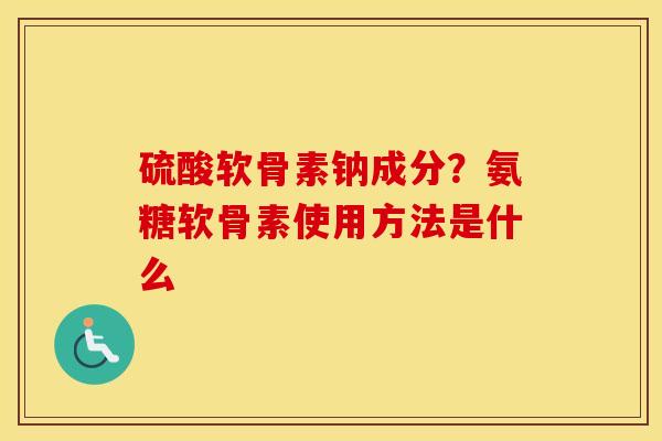 硫酸软骨素钠成分?氨糖软骨素使用方法是什么 硫酸软骨素钠成分?氨糖软骨素使用方法是什么