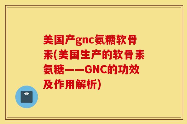 美国产gnc氨糖软骨素(美国生产的软骨素氨糖——GNC的功效及作用解析) 美国产gnc氨糖软骨素(美国生产的软骨素氨糖——GNC的功效及作用解析)