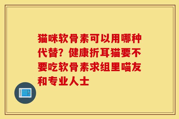 猫咪软骨素可以用哪种代替？健康折耳猫要不要吃软骨素求组里喵友和专业人士