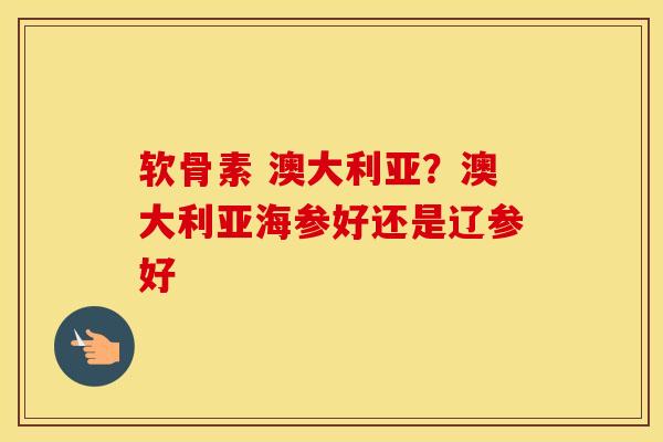 软骨素 澳大利亚?澳大利亚海参好还是辽参好 软骨素 澳大利亚?澳大利亚海参好还是辽参好