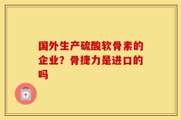 国外生产硫酸软骨素的企业?骨捷力是进口的吗 国外生产硫酸软骨素的企业?骨捷力是进口的吗