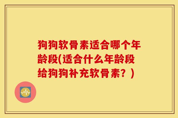 狗狗软骨素适合哪个年龄段(适合什么年龄段给狗狗补充软骨素?) 狗狗软骨素适合哪个年龄段(适合什么年龄段给狗狗补充软骨素?)