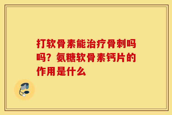 打软骨素能吗吗?氨糖软骨素钙片的作用是什么 打软骨素能吗吗?氨糖软骨素钙片的作用是什么