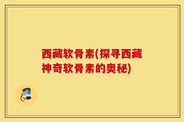 西藏软骨素(探寻西藏神奇软骨素的奥秘) 西藏软骨素(探寻西藏神奇软骨素的奥秘)
