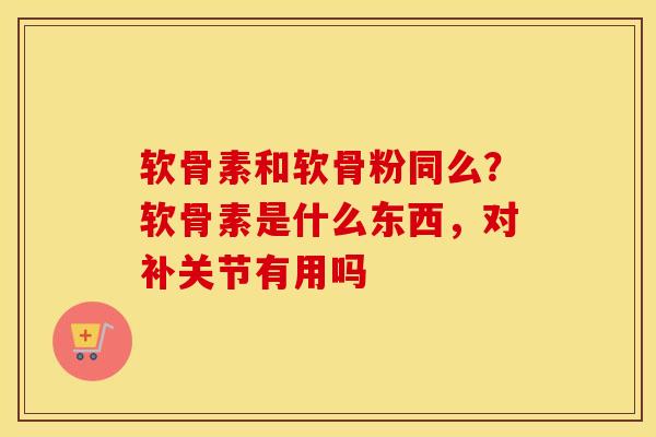 软骨素和软骨粉同么?软骨素是什么东西,对补关节有用吗 软骨素和软骨粉同么?软骨素是什么东西,对补关节有用吗