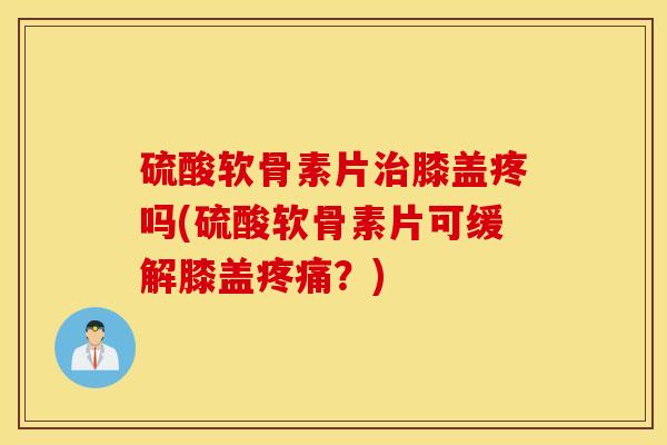 硫酸软骨素片膝盖疼吗(硫酸软骨素片可缓解膝盖？)