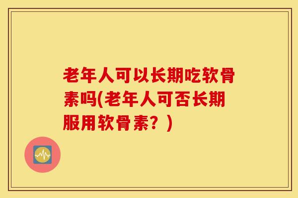 老年人可以长期吃软骨素吗(老年人可否长期服用软骨素?) 老年人可以长期吃软骨素吗(老年人可否长期服用软骨素?)