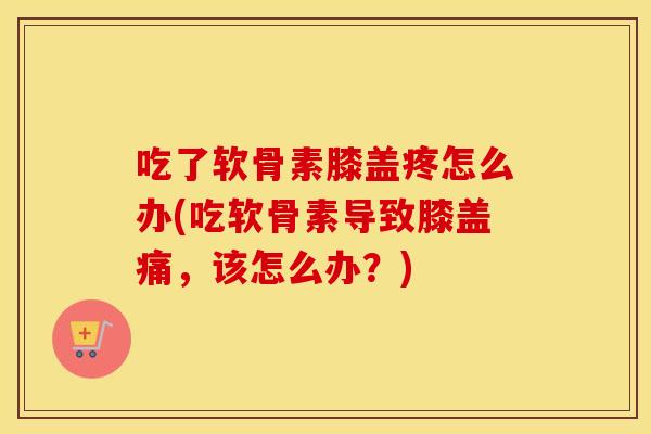 吃了软骨素膝盖疼怎么办(吃软骨素导致膝盖痛,该怎么办?) 吃了软骨素膝盖疼怎么办(吃软骨素导致膝盖痛,该怎么办?)
