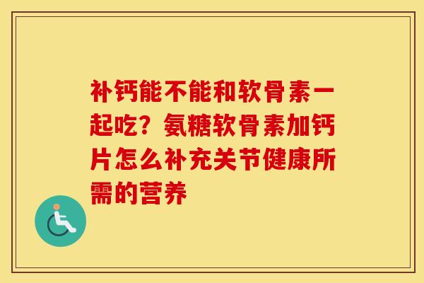 补钙能不能和软骨素一起吃?氨糖软骨素加钙片怎么补充关节健康所需的营养 补钙能不能和软骨素一起吃?氨糖软骨素加钙片怎么补充关节健康所需的营养