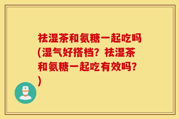 祛湿茶和氨糖一起吃吗(湿气好搭档？祛湿茶和氨糖一起吃有效吗？)