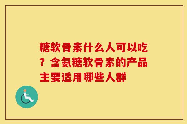糖软骨素什么人可以吃?含氨糖软骨素的产品主要适用哪些人群 糖软骨素什么人可以吃?含氨糖软骨素的产品主要适用哪些人群