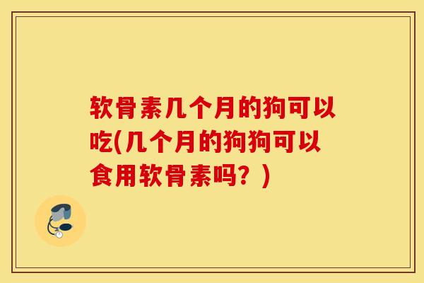 软骨素几个月的狗可以吃(几个月的狗狗可以食用软骨素吗?) 软骨素几个月的狗可以吃(几个月的狗狗可以食用软骨素吗?)