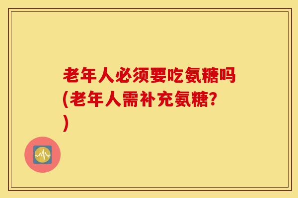 老年人必须要吃氨糖吗(老年人需补充氨糖?) 老年人必须要吃氨糖吗(老年人需补充氨糖?)