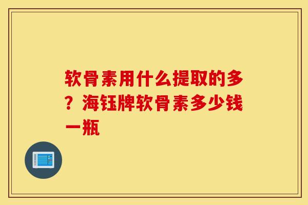 软骨素用什么提取的多?海钰牌软骨素多少钱一瓶 软骨素用什么提取的多?海钰牌软骨素多少钱一瓶