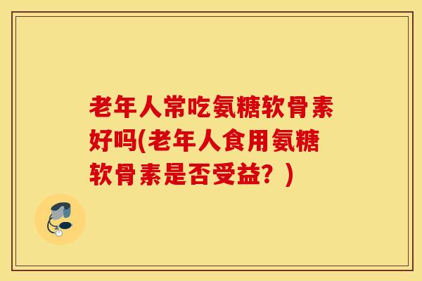 老年人常吃氨糖软骨素好吗(老年人食用氨糖软骨素是否受益？)