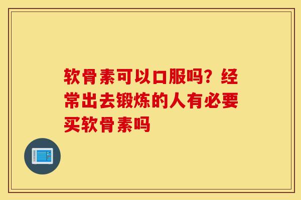 软骨素可以口服吗？经常出去锻炼的人有必要买软骨素吗