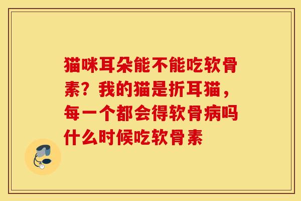 猫咪耳朵能不能吃软骨素?我的猫是折耳猫,每一个都会得软骨吗什么时候吃软骨素 猫咪耳朵能不能吃软骨素?我的猫是折耳猫,每一个都会得软骨吗什么时候吃软骨素