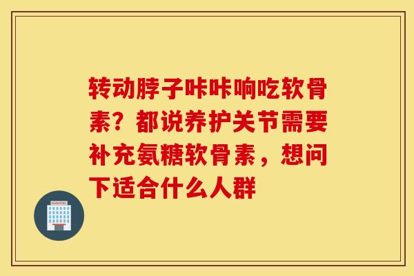 转动脖子咔咔响吃软骨素？都说养护关节需要补充氨糖软骨素，想问下适合什么人群