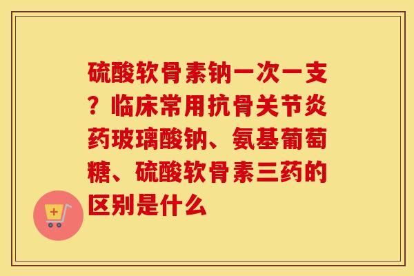 硫酸软骨素钠一次一支?临床常用抗骨药玻璃酸钠、氨基葡萄糖、硫酸软骨素三药的区别是什么 硫酸软骨素钠一次一支?临床常用抗骨药玻璃酸钠、氨基葡萄糖、硫酸软骨素三药的区别是什么