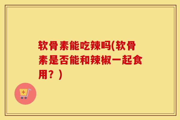软骨素能吃辣吗(软骨素是否能和辣椒一起食用?) 软骨素能吃辣吗(软骨素是否能和辣椒一起食用?)