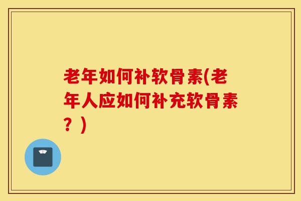 老年如何补软骨素(老年人应如何补充软骨素?) 老年如何补软骨素(老年人应如何补充软骨素?)