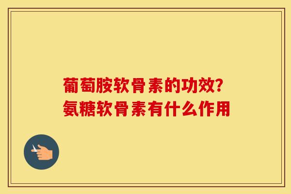 葡萄胺软骨素的功效?氨糖软骨素有什么作用 葡萄胺软骨素的功效?氨糖软骨素有什么作用