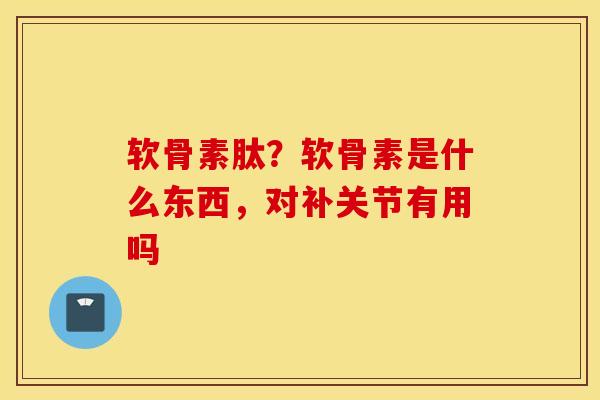 软骨素肽？软骨素是什么东西，对补关节有用吗