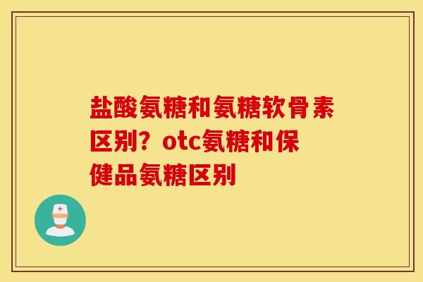 盐酸氨糖和氨糖软骨素区别?otc氨糖和保健品氨糖区别 盐酸氨糖和氨糖软骨素区别?otc氨糖和保健品氨糖区别
