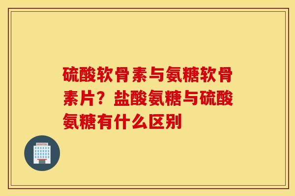 硫酸软骨素与氨糖软骨素片?盐酸氨糖与硫酸氨糖有什么区别 硫酸软骨素与氨糖软骨素片?盐酸氨糖与硫酸氨糖有什么区别