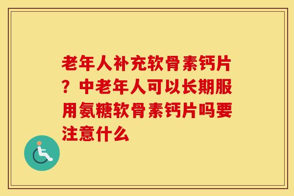 老年人补充软骨素钙片?中老年人可以长期服用氨糖软骨素钙片吗要注意什么 老年人补充软骨素钙片?中老年人可以长期服用氨糖软骨素钙片吗要注意什么