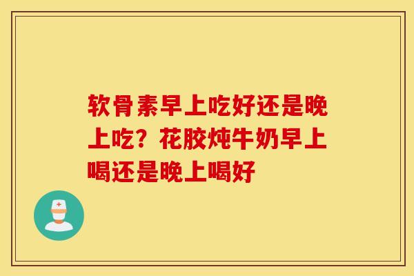 软骨素早上吃好还是晚上吃?花胶炖牛奶早上喝还是晚上喝好 软骨素早上吃好还是晚上吃?花胶炖牛奶早上喝还是晚上喝好