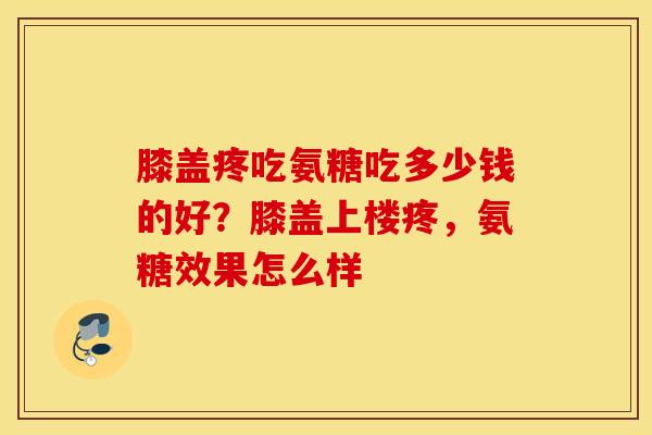 膝盖疼吃氨糖吃多少钱的好？膝盖上楼疼，氨糖效果怎么样