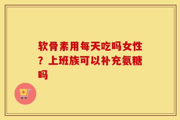 软骨素用每天吃吗女性？上班族可以补充氨糖吗