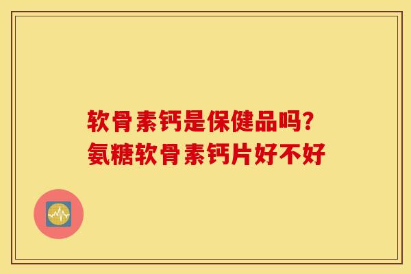 软骨素钙是保健品吗?氨糖软骨素钙片好不好 软骨素钙是保健品吗?氨糖软骨素钙片好不好