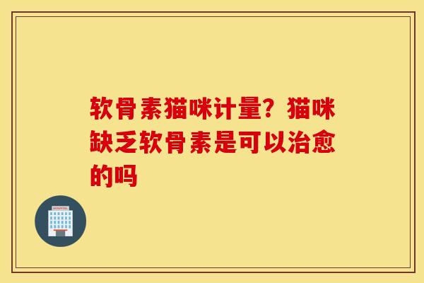 软骨素猫咪计量？猫咪缺乏软骨素是可以愈的吗