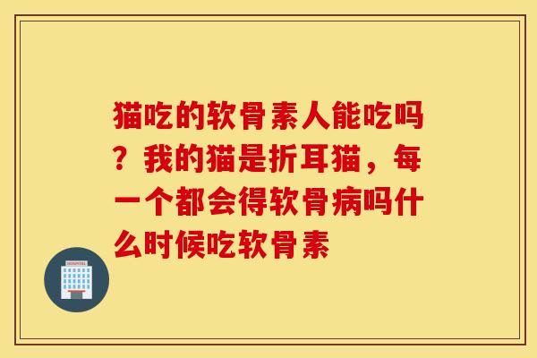 猫吃的软骨素人能吃吗？我的猫是折耳猫，每一个都会得软骨吗什么时候吃软骨素